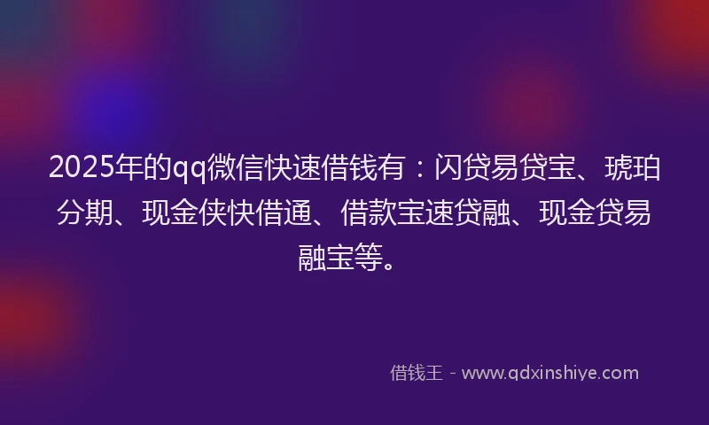 2025年的qq微信快速借钱有：闪贷易贷宝、琥珀分期、现金侠快借通、借款宝速贷融、现金贷易融宝等。
