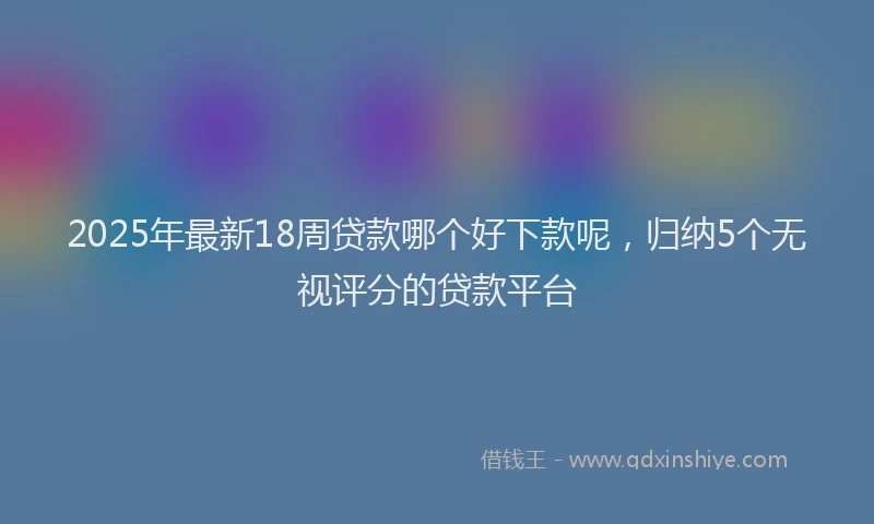 2025年最新18周贷款哪个好下款呢，归纳5个无视评分的贷款平台
