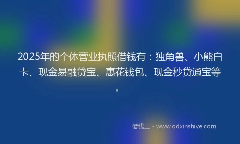 2025年的个体营业执照借钱有：独角兽、小熊白卡、现金易融贷宝、惠花钱包、现金秒贷通宝等。