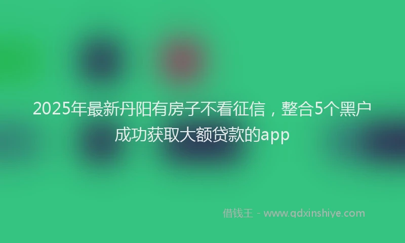 2025年最新丹阳有房子不看征信，整合5个黑户成功获取大额贷款的app
