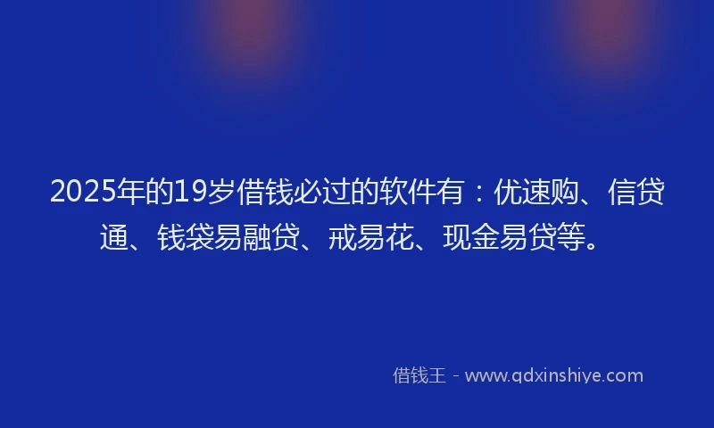 2025年的19岁借钱必过的软件有：优速购、信贷通、钱袋易融贷、戒易花、现金易贷等。