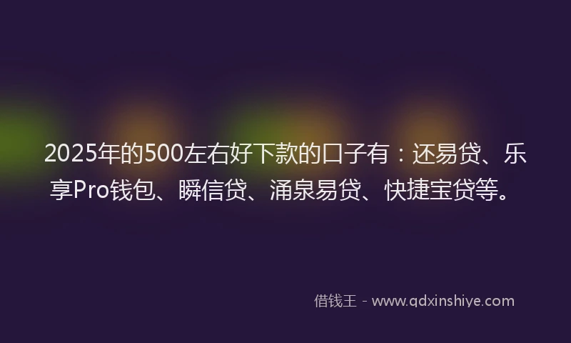 2025年的500左右好下款的口子有：还易贷、乐享Pro钱包、瞬信贷、涌泉易贷、快捷宝贷等。