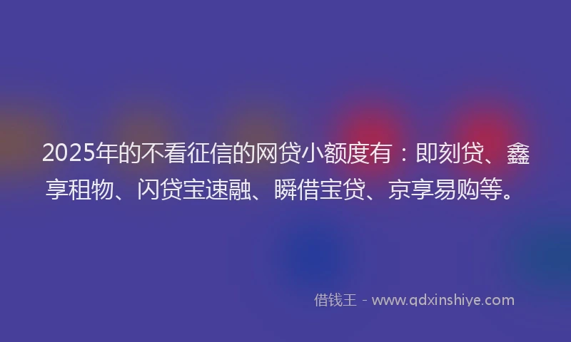 2025年的不看征信的网贷小额度有：即刻贷、鑫享租物、闪贷宝速融、瞬借宝贷、京享易购等。