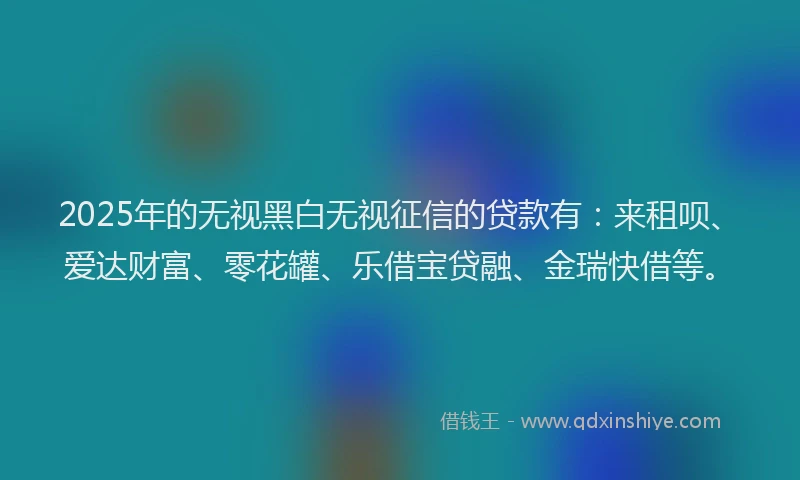 2025年的无视黑白无视征信的贷款有：来租呗、爱达财富、零花罐、乐借宝贷融、金瑞快借等。