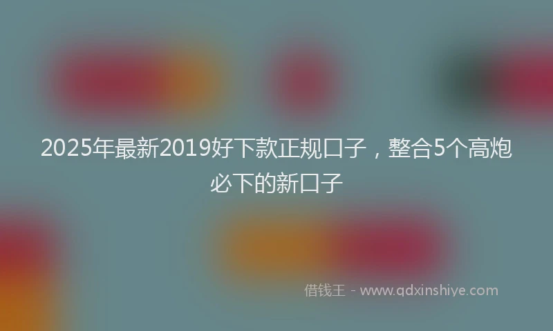 2025年最新2019好下款正规口子，整合5个高炮必下的新口子