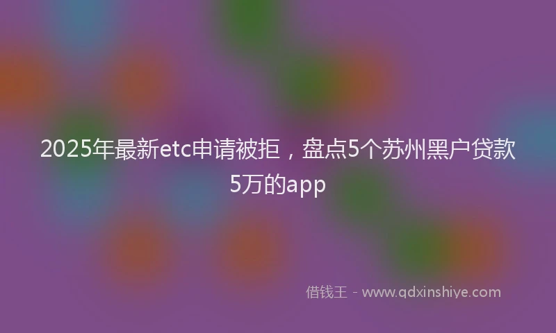 2025年最新etc申请被拒，盘点5个苏州黑户贷款5万的app