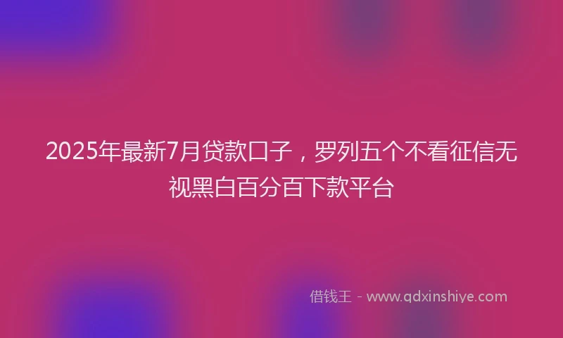 2025年最新7月贷款口子，罗列五个不看征信无视黑白百分百下款平台