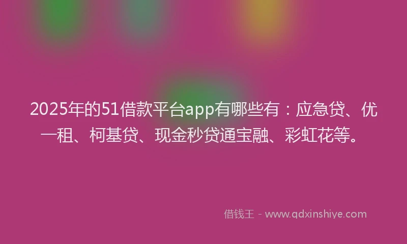 2025年的51借款平台app有哪些有：应急贷、优一租、柯基贷、现金秒贷通宝融、彩虹花等。