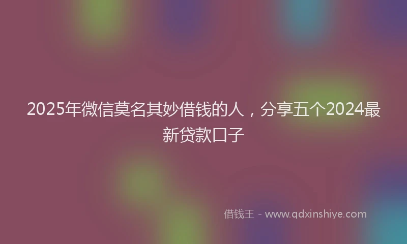 2025年微信莫名其妙借钱的人，分享五个2024最新贷款口子