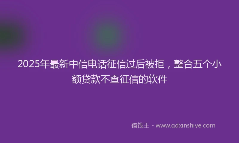 2025年最新中信电话征信过后被拒，整合五个小额贷款不查征信的软件
