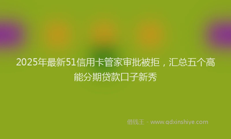 2025年最新51信用卡管家审批被拒，汇总五个高能分期贷款口子新秀