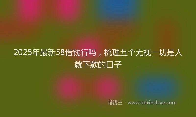 2025年最新58借钱行吗，梳理五个无视一切是人就下款的口子