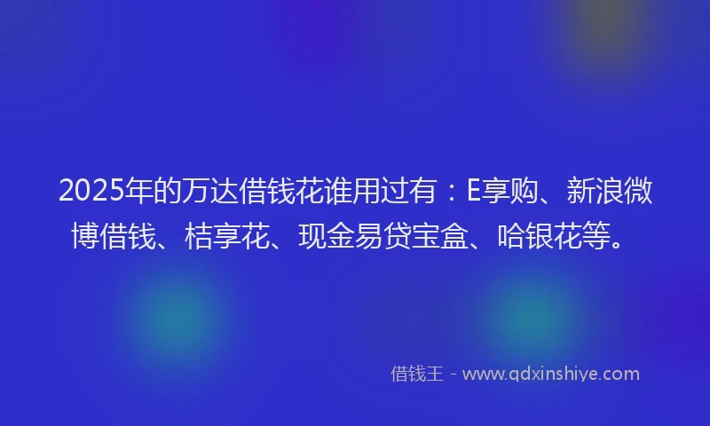 2025年的万达借钱花谁用过有：E享购、新浪微博借钱、桔享花、现金易贷宝盒、哈银花等。