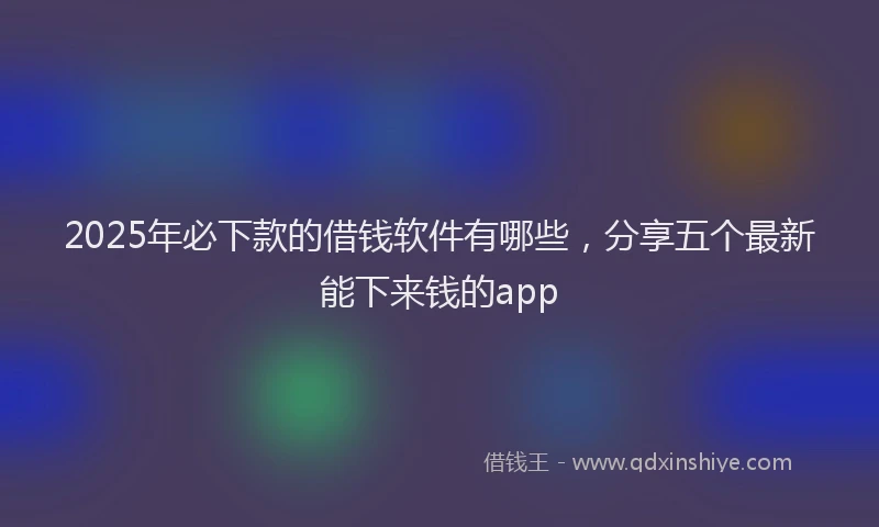 2025年必下款的借钱软件有哪些，分享五个最新能下来钱的app