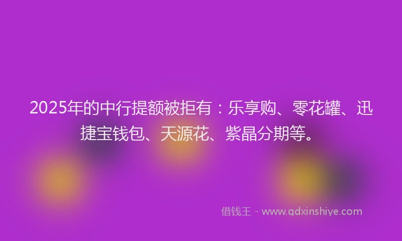 2025年的中行提额被拒有：乐享购、零花罐、迅捷宝钱包、天源花、紫晶分期等。