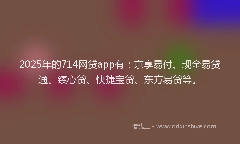 2025年的714网贷app有：京享易付、现金易贷通、臻心贷、快捷宝贷、东方易贷等。