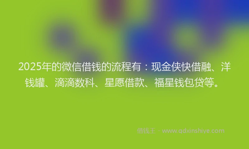 2025年的微信借钱的流程有：现金侠快借融、洋钱罐、滴滴数科、星愿借款、福星钱包贷等。