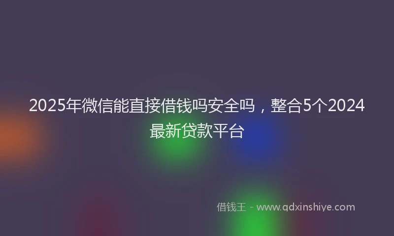 2025年微信能直接借钱吗安全吗，整合5个2024最新贷款平台