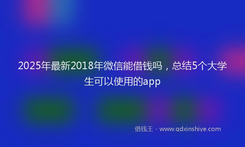 2025年最新2018年微信能借钱吗，总结5个大学生可以使用的app