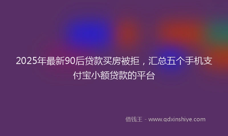 2025年最新90后贷款买房被拒，汇总五个手机支付宝小额贷款的平台