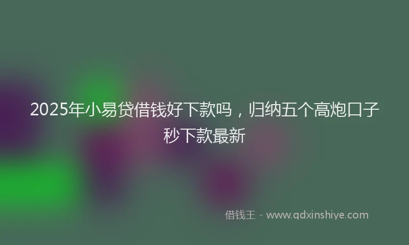 2025年小易贷借钱好下款吗，归纳五个高炮口子秒下款最新
