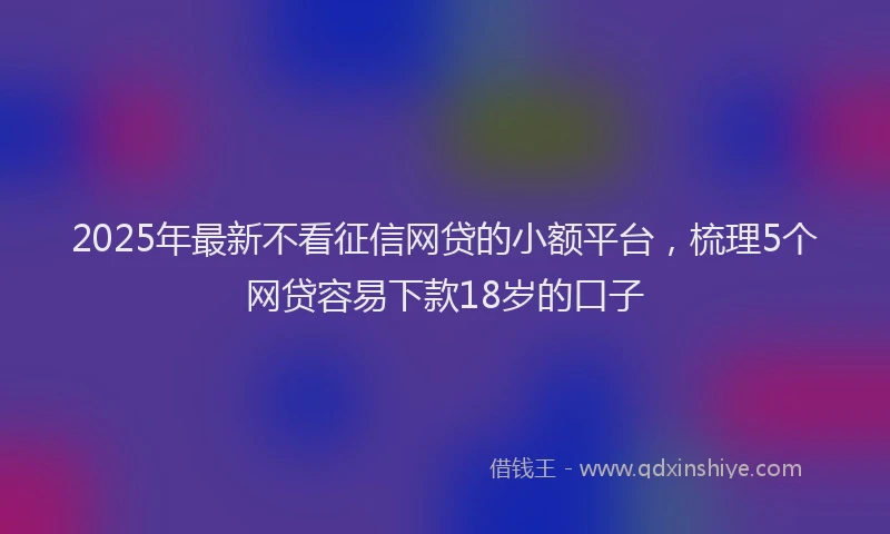 2025年最新不看征信网贷的小额平台，梳理5个网贷容易下款18岁的口子