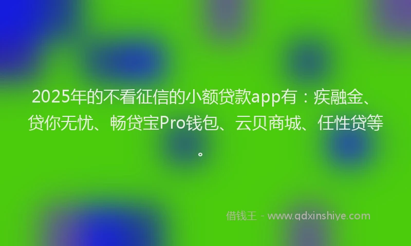 2025年的不看征信的小额贷款app有：疾融金、贷你无忧、畅贷宝Pro钱包、云贝商城、任性贷等。