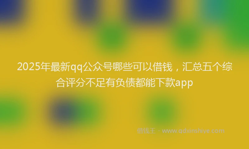 2025年最新qq公众号哪些可以借钱，汇总五个综合评分不足有负债都能下款app