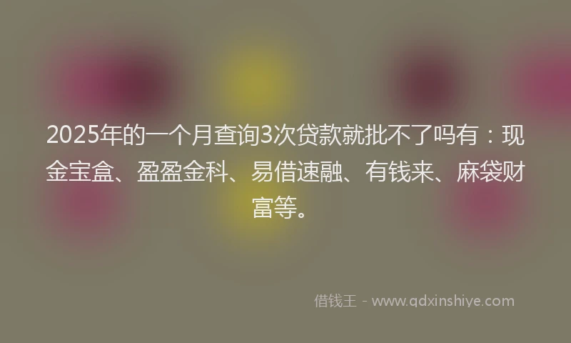 2025年的一个月查询3次贷款就批不了吗有：现金宝盒、盈盈金科、易借速融、有钱来、麻袋财富等。