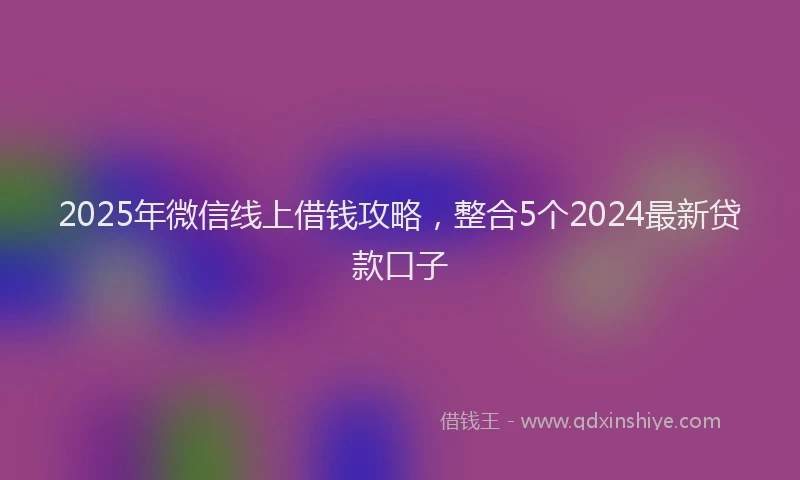 2025年微信线上借钱攻略，整合5个2024最新贷款口子