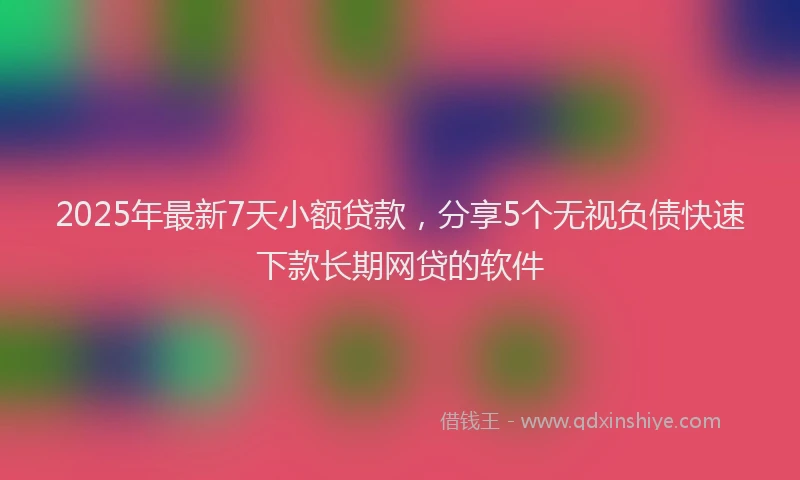 2025年最新7天小额贷款，分享5个无视负债快速下款长期网贷的软件