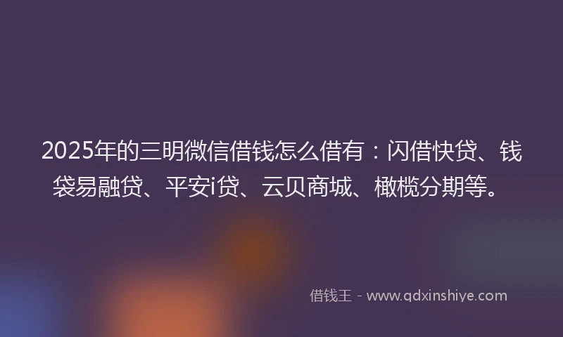 2025年的三明微信借钱怎么借有：闪借快贷、钱袋易融贷、平安i贷、云贝商城、橄榄分期等。