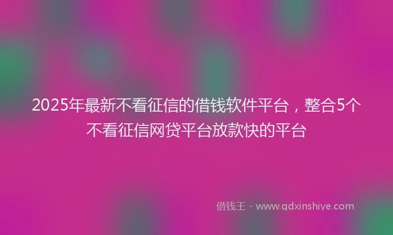 2025年最新不看征信的借钱软件平台，整合5个不看征信网贷平台放款快的平台