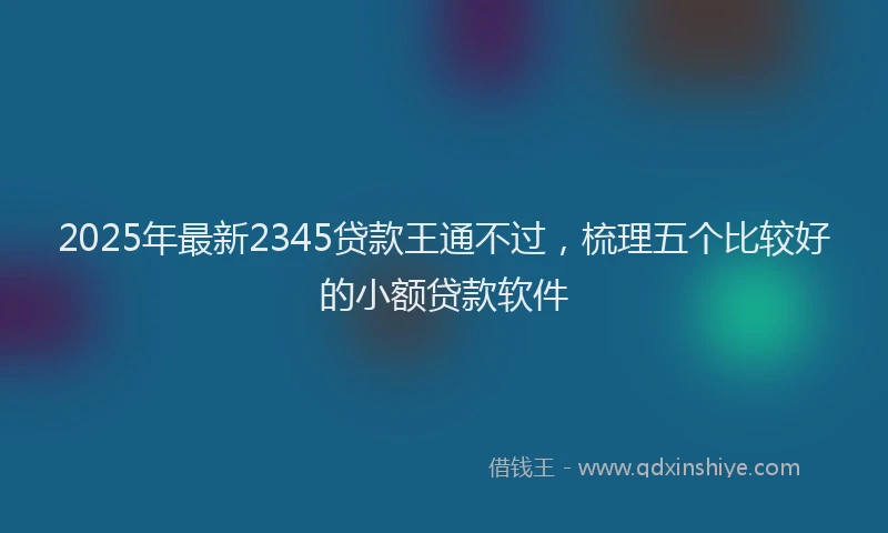 2025年最新2345贷款王通不过，梳理五个比较好的小额贷款软件