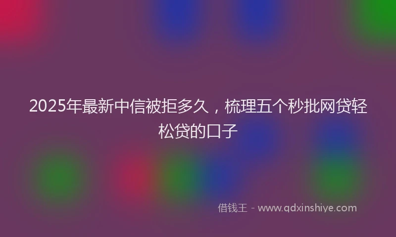 2025年最新中信被拒多久，梳理五个秒批网贷轻松贷的口子