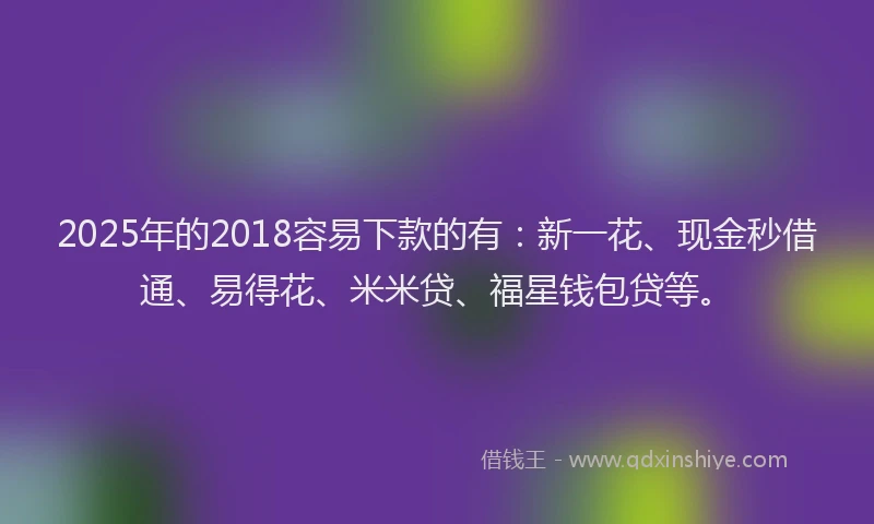 2025年的2018容易下款的有：新一花、现金秒借通、易得花、米米贷、福星钱包贷等。