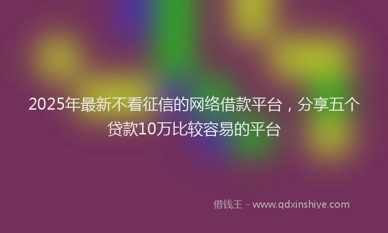 2025年最新不看征信的网络借款平台，分享五个贷款10万比较容易的平台