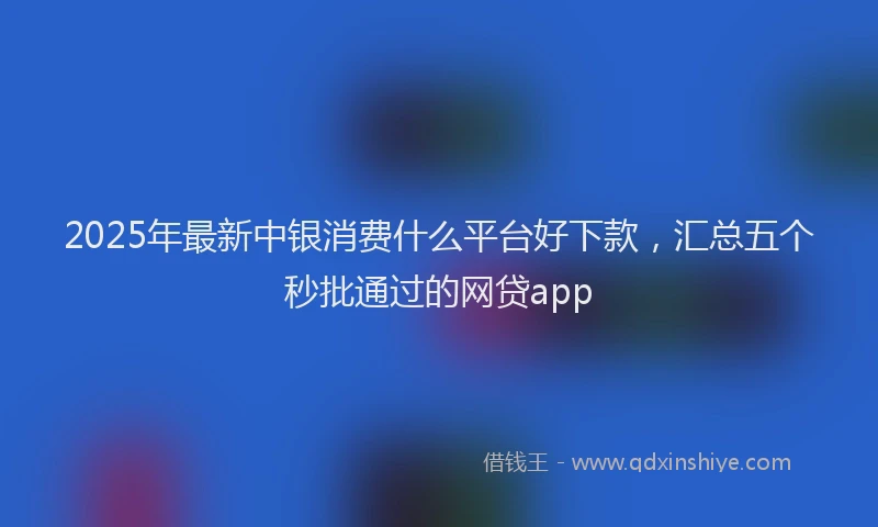 2025年最新中银消费什么平台好下款，汇总五个秒批通过的网贷app