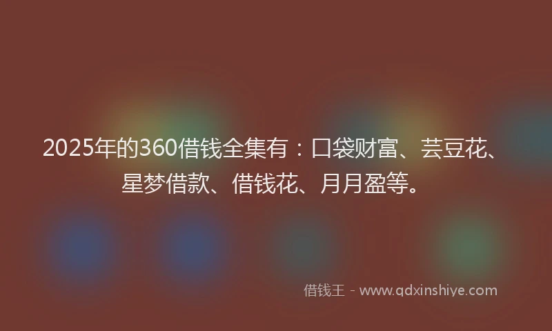 2025年的360借钱全集有：口袋财富、芸豆花、星梦借款、借钱花、月月盈等。