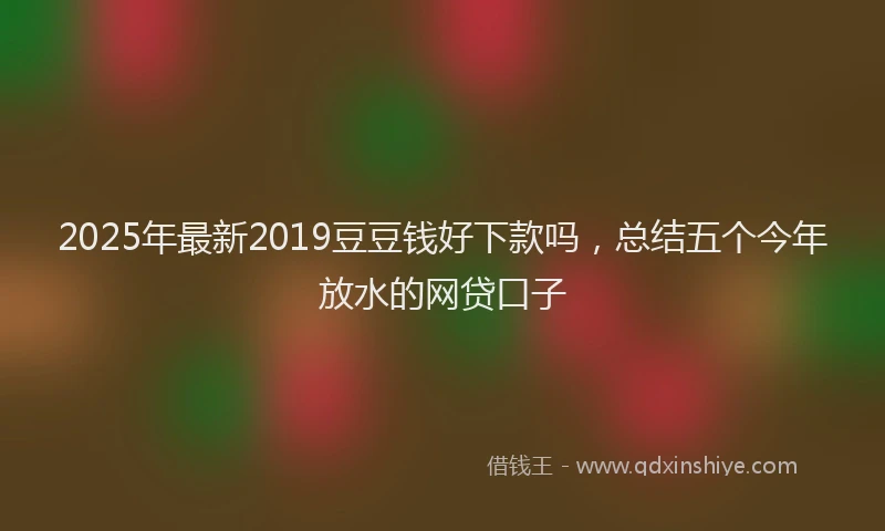 2025年最新2019豆豆钱好下款吗，总结五个今年放水的网贷口子