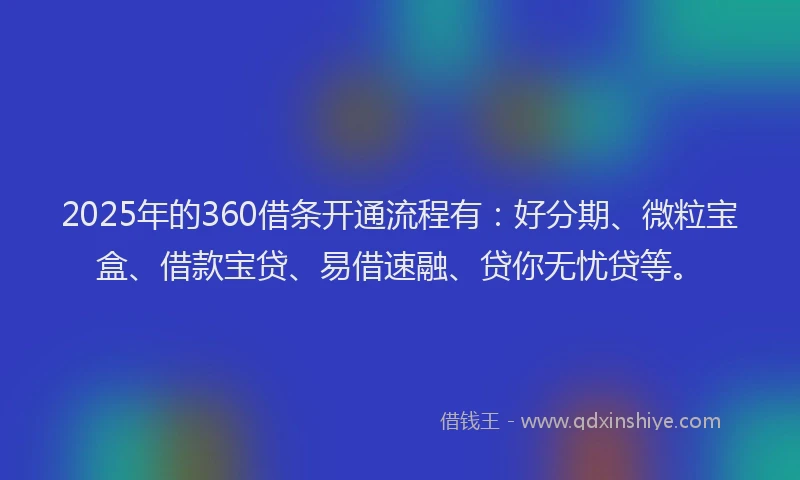2025年的360借条开通流程有：好分期、微粒宝盒、借款宝贷、易借速融、贷你无忧贷等。