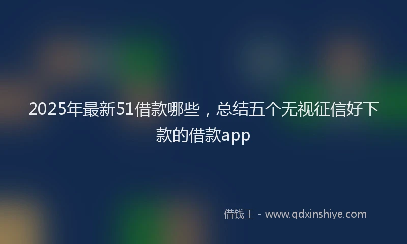 2025年最新51借款哪些，总结五个无视征信好下款的借款app