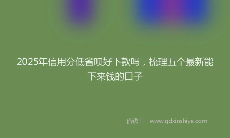2025年信用分低省呗好下款吗，梳理五个最新能下来钱的口子