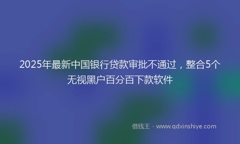 2025年最新中国银行贷款审批不通过，整合5个无视黑户百分百下款软件