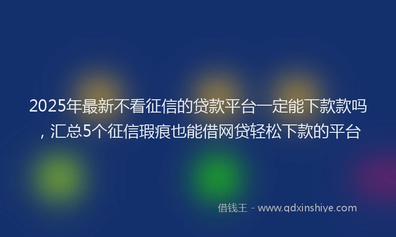 2025年最新不看征信的贷款平台一定能下款款吗，汇总5个征信瑕疵也能借网贷轻松下款的平台