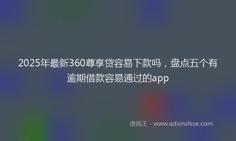 2025年最新360尊享贷容易下款吗，盘点五个有逾期借款容易通过的app