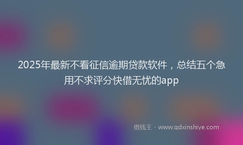 2025年最新不看征信逾期贷款软件，总结五个急用不求评分快借无忧的app
