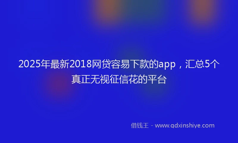 2025年最新2018网贷容易下款的app，汇总5个真正无视征信花的平台
