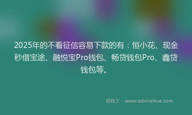 2025年的不看征信容易下款的有：恒小花、现金秒借宝途、融悦宝Pro钱包、畅贷钱包Pro、鑫贷钱包等。