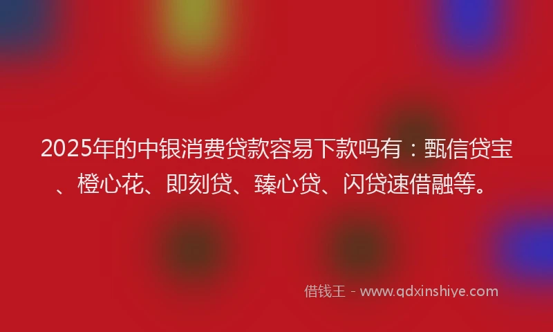 2025年的中银消费贷款容易下款吗有：甄信贷宝、橙心花、即刻贷、臻心贷、闪贷速借融等。
